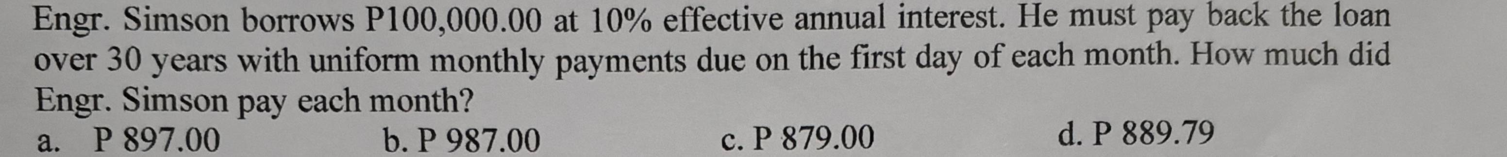 Engr. Simson borrows P100,000.00 at 10% effective annual interest. He must pay back the loan
over 30 years with uniform monthly payments due on the first day of each month. How much did
Engr. Simson pay each month?
a. P 897.00 b. P 987.00 c. P 879.00 d. P 889.79