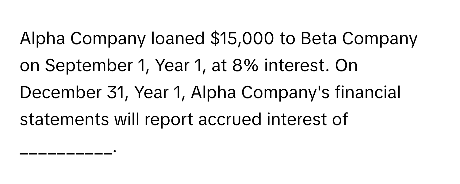 Alpha Company loaned $15,000 to Beta Company on September 1, Year 1, at 8% interest. On December 31, Year 1, Alpha Company's financial statements will report accrued interest of __________.