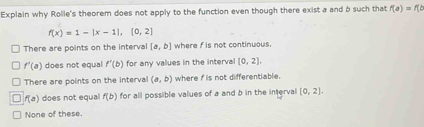 Explain why Rolle's theorem does not apply to the function even though there exist a and b such that f(a)=f(b
f(x)=1-|x-1|, [0,2]
There are points on the interval [a,b] where f is not continuous.
f'(a) does not equal f'(b) for any values in the interval [0,2].
There are points on the interval (a,b) where f is not differentiable.
f(a) does not equal f(b) for all possible values of a and b in the interval [0,2].
None of these.