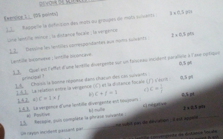 Rappelle la définition des mots ou groupes de mots suivants : 3* 0,5 pts
Une lentille mince ; la distance focale ; la vergence
1.2. Dessine les lentilles correspondantes aux noms suivants : 2* 0,5 pts
Lentille biconvexe ; lentille biconcave.
1.3. Quel est l'effet d'une lentille divergente sur un faisceau incident parallèle à l'axe optique
0,5 pt
principal ?
1.4. Choisis la bonne réponse dans chacun des cas suivants :
1.4.1. La relation entre la vergence (C) et la distance focale (ƒ) s'écrit : 0,5 pt
1.4.2. a) C=1* f b) C+f=1 c) C= 1/f  0,5 pt
1.4.3. La vergence d’une lentille divergente est toujours :
2* 0,5
a) Positive b) nulle c) négative pts
1.5. Recopie, puis complète la phrase suivante :
Un rayon incident passant par_ ne subit pas de déviation ; il est appelé
i entille convergente de distance focale
nt A est