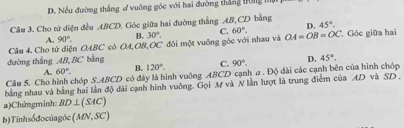 D. Nếu đường thẳng ở vuông góc với hai đường thắng trong I
Câu 3. Cho tứ diện đều ABCD. Góc giữa hai đường thẳng AB, CD bằng
D. 45°.
A. 90°.
B. 30°. C. 60°. 
Câu 4. Cho tứ diện OABC có OA, OB, OC đôi một vuông góc với nhau và OA=OB=OC. Góc giữa hai
đường thẳng AB, BC bằng
A. 60°. B. 120°. C. 90°. D. 45°. 
Câu 5. Cho hình chóp S. ABCD có đáy là hình vuông ABCD cạnh a . Độ dài các cạnh bên của hình chóp
bằng nhau và bằng hai lần độ dài cạnh hình vuông. Gọi M và N lần lượt là trung điểm của AD và SD.
a)Chứngminh: BD⊥ (SAC)
b) Tính sốđo củagóc (MN,SC)