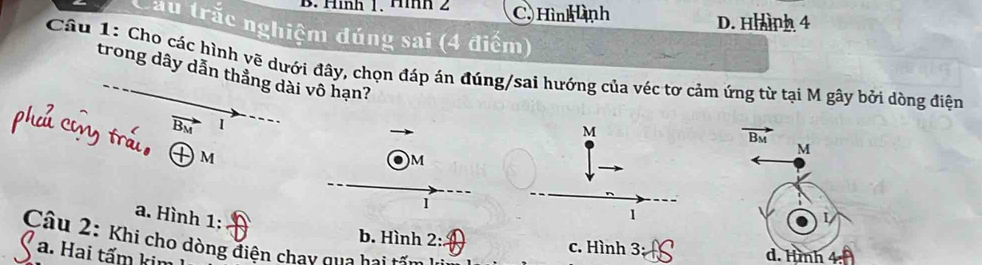 Hình 1、Hìh 2 C. Hình ành D. Hhình 4
Cầu trắc nghiệm đúng sai (4 điểm)
Cầu 1: Cho các hình vẽ dưới đây, chọn đáp án đúng/sai hướng của véc tơ cảm ứng từ tại M gây bởi dòng điện
trong dây dẫn thẳng dài vô hạn?
vector B_M I
M
vector B_M
+m
M. ) M
a. Hình 1:
1
Câu 2: Khi cho dòng điện chay qua bai
b. Hình 2: c. Hình 3: d. Hình
a. Hai tấm ki