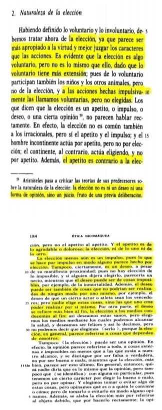 Naturaleza de la elección
Habiendo definido lo voluntario y lo involuntario, de- s
bemos tratar ahora de la elección, ya que parece ser
más apropiado a la virtud y mejor juzgar los caracteres
que las acciones. Es evidente que la elección es algo
voluntario, pero no es lo mismo que ello, dado que lo
voluntario tiene más extensión; pues de lo voluntario
participan también los niños y los otros animales, pero
no de la elección, y a las acciones hechas impulsiva- 10
mente las llamamos voluntarias, pero no elegidas. Los
que dicen que la elección es un apetito, o impulso, o
deseo, o una cierta opinión ', no parecen hablar rec-
tamente. En efecto, la elección no es común también
a los irracionales, pero sí el apetito y el impulso; y el 15
hombre incontinente actúa por apetito, pero no por elec-
ción; el continente, al contrario, actúa eligiendo, y no
por apetito. Además, el apetito es contrario a la elec-
_
** Aristóteles pasa a críticar las teorías de sus predecesores so
bre la naturaleza de la elección: la elección no es ni un deseo ni una
forma de opinión, sino un juício, fruto de una previa deliberación.
184 ética nicomáquea
ción, pero no el apetito al apetito. Y el apetito es de
lo otro lo agradable o dolóroso; la elección, ni de lo uno ni de
La elección menos aún es un impulso, pues lo que
se hace por impulso en modo alguno parece hecho por 
elección. Tampoco, ciertamente, es un deseo, a pesar
20 de su manifiesta proximidad; pues no hay elección de
lo imposible, y si alguien dijera elegirlo, parecería un
necio, mientras que el deseo puede ser de cosas imposi.
bles, por ejemplo, de la inmortalidad. Además, el deseo
puede ser también de cosas que no podrían ser realiza.
das de ningún modo por uno mismo, por ejemplo, el
deseo de que un cierto actor o atleta sean los vencedo
z5 res; pero nadie elige estas cosas, sino las que uno cree
poder realizar por sí mismo. Por otra parte, el deseo
se refiere más bien al fin, la elección a los medios con
ducentes al fin: así deseamos estar sanos, pero elegi
mos los medíos mediante los cuales podemos alcanzar
la salud, y deseamos ser felices y así lo decimos, pero
e  no podemos decir que elegimos «serlo >, porque la elec
de nosotros. ción, en general, parece referirse a cosas que dependen
Tampoco 〈la elección〉 puede ser una opinión. En
efecto, la opinión parece referirse a todo, a cosas exter.
nas e imposibles no menos que a las que están a nues
tro alcance, y se distingue por ser falsa o verdadera.
no por ser buena o mala, mientras que la elección, más
111 bien, parece ser esto último. En general, entonces, qui
zá nadie diría que es lo mismo que la opinión, pero tam-
poco que 〈 se identifica〉 con alguna en particular, pues
tenemos un cierto carácter por elegir lo bueno o malo,
pero no por opinar. Y elegimos tomar o evitar algo de
estas cosas, pero opinamos qué es o a quién le conviene
o cómo; pero de tomarlo o evitarlo en modo alguno opi
es namos. Además, se alaba la elección más por referirse
al objeto debido, que por hacerlo rectamente: la opi-