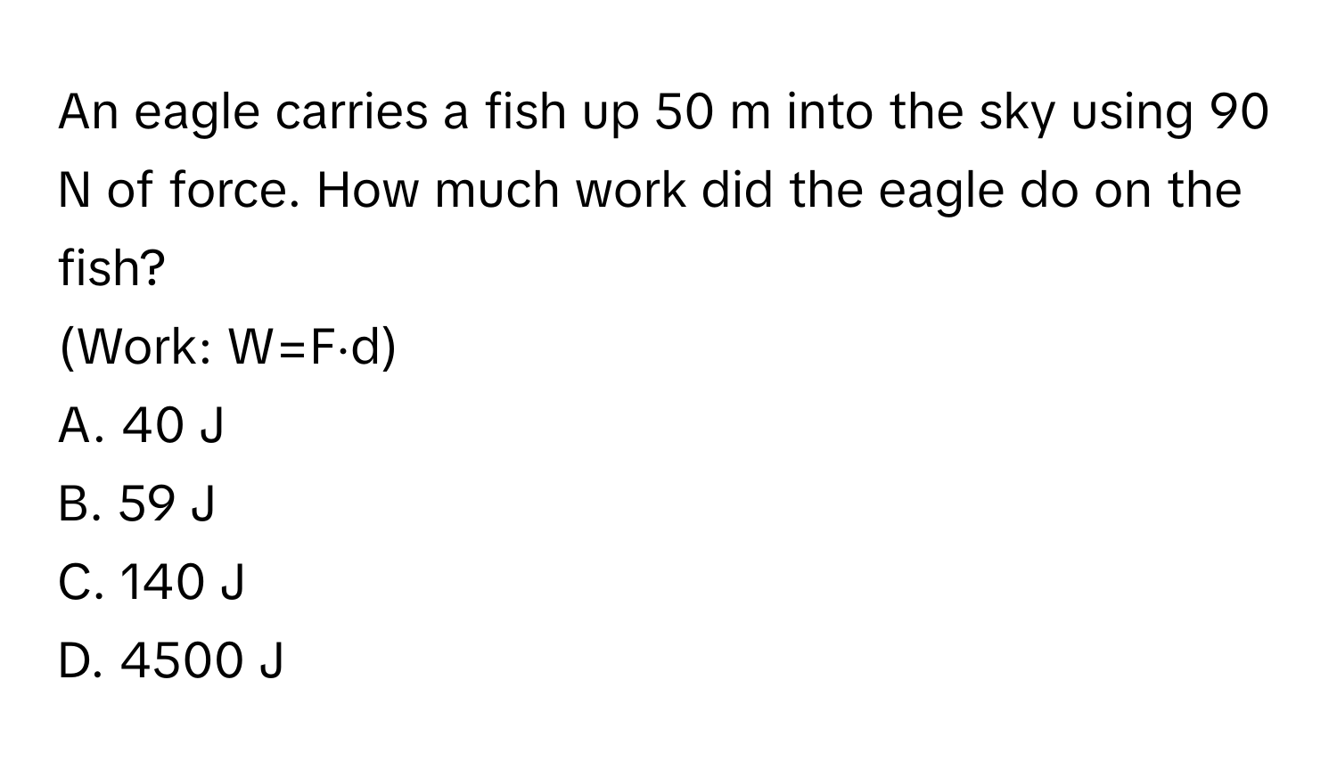 An eagle carries a fish up 50 m into the sky using 90 N of force. How much work did the eagle do on the fish? 
(Work: W=F⋅d) 
A. 40 J 
B. 59 J 
C. 140 J 
D. 4500 J