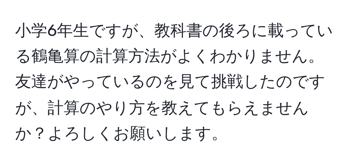 小学6年生ですが、教科書の後ろに載っている鶴亀算の計算方法がよくわかりません。友達がやっているのを見て挑戦したのですが、計算のやり方を教えてもらえませんか？よろしくお願いします。