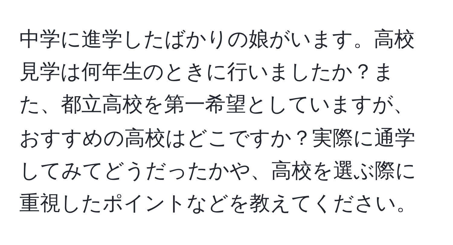 中学に進学したばかりの娘がいます。高校見学は何年生のときに行いましたか？また、都立高校を第一希望としていますが、おすすめの高校はどこですか？実際に通学してみてどうだったかや、高校を選ぶ際に重視したポイントなどを教えてください。