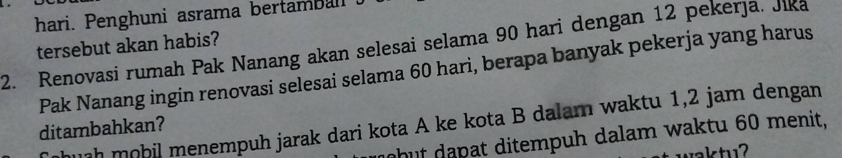 hari. Penghuni asrama bertamball . 
2. Renovasi rumah Pak Nanang akan selesai selama 90 hari dengan 12 pekerja. Jika 
tersebut akan habis? 
Pak Nanang ingin renovasi selesai selama 60 hari, berapa banyak pekerja yang harus 
a hil menempuh jarak dari kota A ke kota B dalam waktu 1,2 jam dengan 
ditambahkan? 
hut dapat ditempuh dalam waktu 60 menit, 
vaktu?