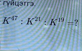 гγйцэтгэ.
K^(47):K^(21):K^(19)= ?