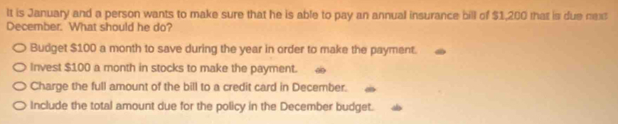 It is January and a person wants to make sure that he is able to pay an annual insurance bill of $1,200 that is due nex
December. What should he do?
Budget $100 a month to save during the year in order to make the payment.
Invest $100 a month in stocks to make the payment.
Charge the full amount of the bill to a credit card in December.
Include the total amount due for the policy in the December budget.