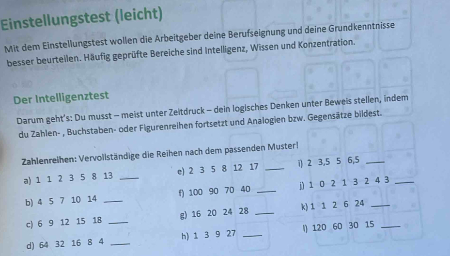 Einstellungstest (leicht) 
Mit dem Einstellungstest wollen die Arbeitgeber deine Berufseignung und deine Grundkenntnisse 
besser beurteilen. Häufig geprüfte Bereiche sind Intelligenz, Wissen und Konzentration. 
Der Intelligenztest 
Darum geht’s: Du musst - meist unter Zeitdruck - dein logisches Denken unter Beweis stellen, indem 
du Zahlen- , Buchstaben- oder Figurenreihen fortsetzt und Analogien bzw. Gegensätze bildest. 
Zahlenreihen: Vervollständige die Reihen nach dem passenden Muster! 
a) 1 1 2 3 5 8 13 _e) 2 3 5 8 12 17 _i) 2 3, 5 5 6, 5 _ 
b) 4 5 7 10 14 _f) 100 90 70 40 _j) 1 0 2 1 3 2 4 3
c) 6 9 12 15 18 _g) 16 20 24 28 _k) 1 1 2 6 24 _ 
d) 64 32 16 8 4 _h) 1 3 9 27 _I) 120 60 30 15