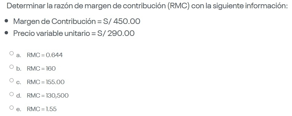 Determinar la razón de margen de contribución (RMC) con la siguiente información:
Margen de Contribución =S/450.00
Precio variable unitario =S/290.00
a. RMC=0.644
b. RMC=160
C. RMC=155.00
d. RMC=130,500
e. RMC=1.55