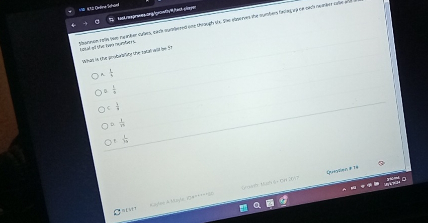 K12 Online School
test.mapnwea.org/growth/#/test-player
Shannon rolls two number cubes, each numbered one through six. She observes the numbers facing up on each number cube and
total of the two numbers.
What is the probability the total will be 57
A  1/5 
B.  1/6 
C  1/9 
D.  1/18 
E  1/36 
10/1/2024 3:30 PM D
Kaylee A Mayle, ID#*****80 Growth: Math 6+ OH 2017 Question # 19
RESET