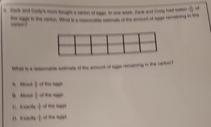 Zack and Cody's mom bought a carion of eggs. In one wask, Zack and Gody had saten  1/11  o
caron the cage in the carion. What is a reasonabis astimate of the amount of agge remaining in the
What is a reasonable estimate of the amount of egga remaining in the carton?
A. ABov frac 17 of the eggs
B Abod  1/t  of the soas
C. Exach  1/4  od the so u
D.Exacty  1/4  of the ega