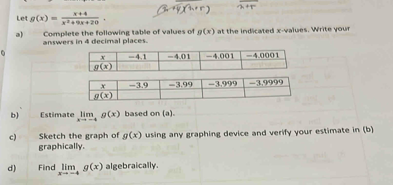 Let g(x)= (x+4)/x^2+9x+20 .
a) Complete the following table of values of g(x) at the indicated x-values. Write your
answers in 4 decimal places.
0
b) Estimate limlimits _xto -4g(x) based on (a).
c) Sketch the graph of g(x) using any graphing device and verify your estimate in (b)
graphically.
d) Find limlimits _xto -4g(x) algebraically.