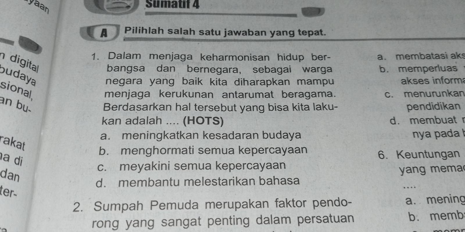 yaan
Sumatif 4
A Pilihlah salah satu jawaban yang tepat.
1. Dalam menjaga keharmonisan hidup ber- a. membatasi ak
digita
bangsa dan bernegara, sebagai warga b. memperluas
budaya
negara yang baik kita diharapkan mampu akses inform
sional
menjaga kerukunan antarumat beragama. c. menurunkan
an bu. pendidikan
Berdasarkan hal tersebut yang bisa kita laku-
kan adalah .... (HOTS) d. membuat r
a. meningkatkan kesadaran budaya nya pada !
rakat
b. menghormati semua kepercayaan
a di
6. Keuntungan
c. meyakini semua kepercayaan
dan
yang mema
d. membantu melestarikan bahasa
ter-
. . . .
2. Sumpah Pemuda merupakan faktor pendo-
a. mening
rong yang sangat penting dalam persatuan b. memb