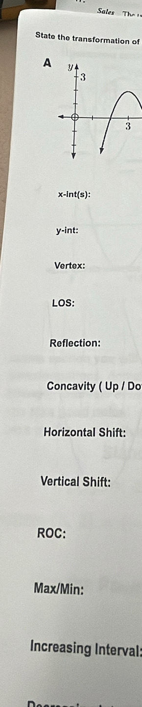 Sls h 
State the transformation of 
A
x-int(s)
y -int: 
Vertex: 
LOS: 
Reflection: 
Concavity ( Up / Do 
Horizontal Shift: 
Vertical Shift: 
ROC:
Max/Min : 
Increasing Interval: