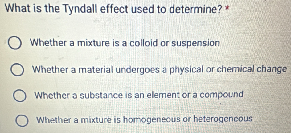 What is the Tyndall effect used to determine? *
Whether a mixture is a colloid or suspension
Whether a material undergoes a physical or chemical change
Whether a substance is an element or a compound
Whether a mixture is homogeneous or heterogeneous