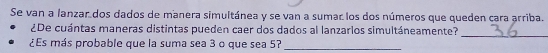 Se van a lanzar dos dados de manera simultánea y se van a sumar los dos números que queden cara arriba. 
_ 
¿De cuántas maneras distintas pueden caer dos dados al lanzarlos simultáneamente? 
¿Es más probable que la suma sea 3 o que sea 57 _