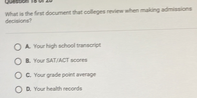 Queston 1861
What is the first docurent that collleges review when making admissions
decisions?
A. Your high school transcript
B. Your SAT/ACT scores
C. Your grade point average
D. Your health records