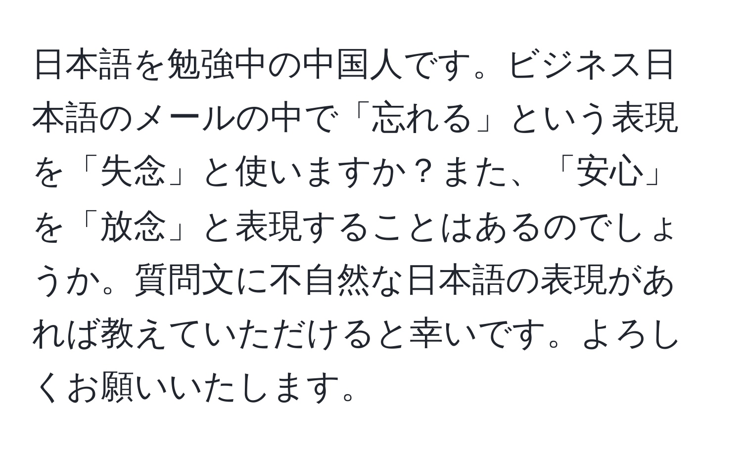 日本語を勉強中の中国人です。ビジネス日本語のメールの中で「忘れる」という表現を「失念」と使いますか？また、「安心」を「放念」と表現することはあるのでしょうか。質問文に不自然な日本語の表現があれば教えていただけると幸いです。よろしくお願いいたします。