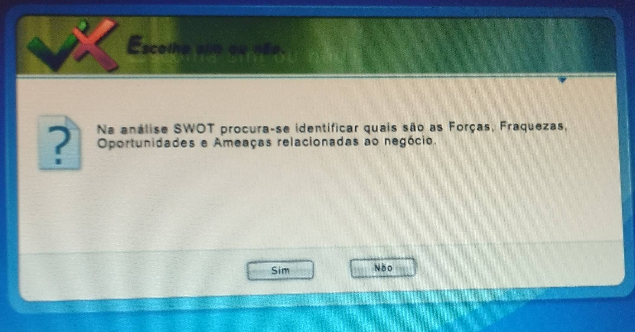 Escolhe alm ou nãe.
Na análise SWOT procura-se identificar quais são as Forças, Fraquezas,
? Oportunidades e Ameaças relacionadas ao negócio.
Sim Não