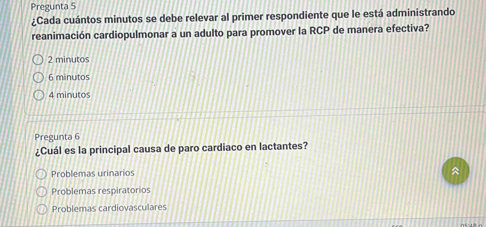 Pregunta 5
¿Cada cuántos minutos se debe relevar al primer respondiente que le está administrando
reanimación cardiopulmonar a un adulto para promover la RCP de manera efectiva?
2 minutos
6 minutos
4 minutos
Pregunta 6
¿Cuál es la principal causa de paro cardiaco en lactantes?
Problemas urinarios

Problemas respiratorios
Problemas cardiovasculares