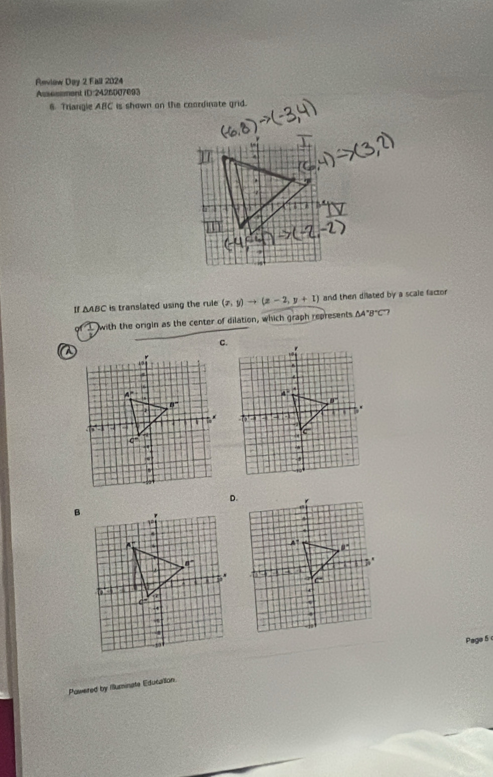 Review Day 2 Fall 2024
Ausesment ID:2426007693
6. Triangle ABC is shown on the coordinate grid.
If AABC is translated using the rule (x,y)to (x-2,y+1) and then dilated by a scale factor
with the origin as the center of dilation, which graph represents △ A''B''C' ?
C.
Page 5 
Powered by Illuminate Education.