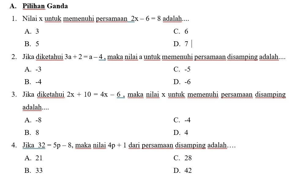 Pilihan Ganda
1. Nilai x untuk memenuhi persamaan 2x-6=8 adalah....
A. 3 C. 6
B. 5 D. 7 |
2. Jika diketahui 3a+2=a-_ 4 , maka nilai a untuk memenuhi persamaan disamping adalah....
A. -3 C. -5
B. -4 D. -6
3. Jika diketahui 2x+10=4x-6 , maka nilai x untuk memenuhi persamaan disamping
adalah....
A. -8 C. -4
B. 8 D. 4
4. Jika _ _ 32=5p-8 , maka nilai 4p+1 dari persamaan disamping adalah…
A. 21 C. 28
B. 33 D. 42