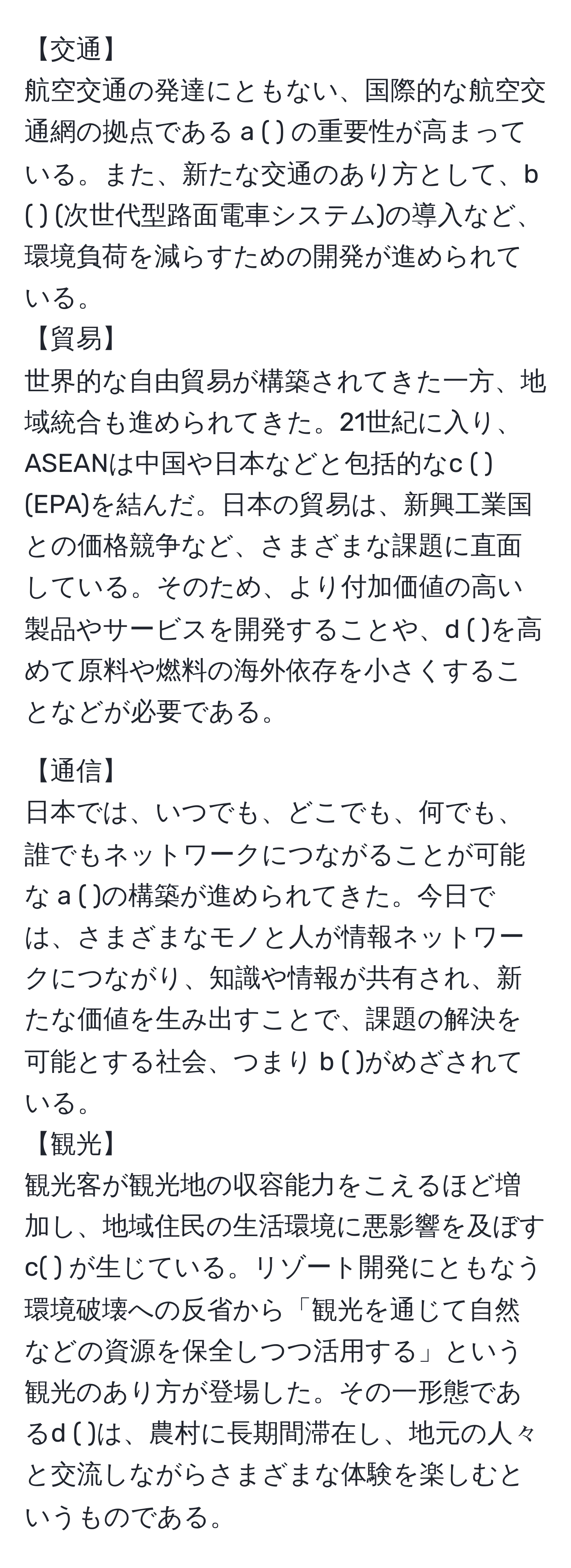 【交通】
航空交通の発達にともない、国際的な航空交通網の拠点である a ( ) の重要性が高まっている。また、新たな交通のあり方として、b ( ) (次世代型路面電車システム)の導入など、環境負荷を減らすための開発が進められている。
【貿易】
世界的な自由貿易が構築されてきた一方、地域統合も進められてきた。21世紀に入り、ASEANは中国や日本などと包括的なc ( ) (EPA)を結んだ。日本の貿易は、新興工業国との価格競争など、さまざまな課題に直面している。そのため、より付加価値の高い製品やサービスを開発することや、d ( )を高めて原料や燃料の海外依存を小さくすることなどが必要である。

【通信】
日本では、いつでも、どこでも、何でも、誰でもネットワークにつながることが可能な a ( )の構築が進められてきた。今日では、さまざまなモノと人が情報ネットワークにつながり、知識や情報が共有され、新たな価値を生み出すことで、課題の解決を可能とする社会、つまり b ( )がめざされている。
【観光】
観光客が観光地の収容能力をこえるほど増加し、地域住民の生活環境に悪影響を及ぼすc( ) が生じている。リゾート開発にともなう環境破壊への反省から「観光を通じて自然などの資源を保全しつつ活用する」という観光のあり方が登場した。その一形態であるd ( )は、農村に長期間滞在し、地元の人々と交流しながらさまざまな体験を楽しむというものである。