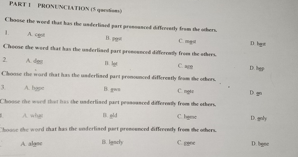 PRONUNCIATION (5 questions)
Choose the word that has the underlined part pronounced differently from the others.
1. A. cost B. post C. most
D. host
Choose the word that has the underlined part pronounced differently from the others.
2. A. dog B. lot C. ago D. hop
Choose the word that has the underlined part pronounced differently from the others.
3. A. hope B. own C. note D. on
Choose the word that has the underlined part pronounced differently from the others.
1. A. what B. old C. home D. only
Choose the word that has the underlined part pronounced differently from the others.
A. alone B. lonely C. gone D. bone