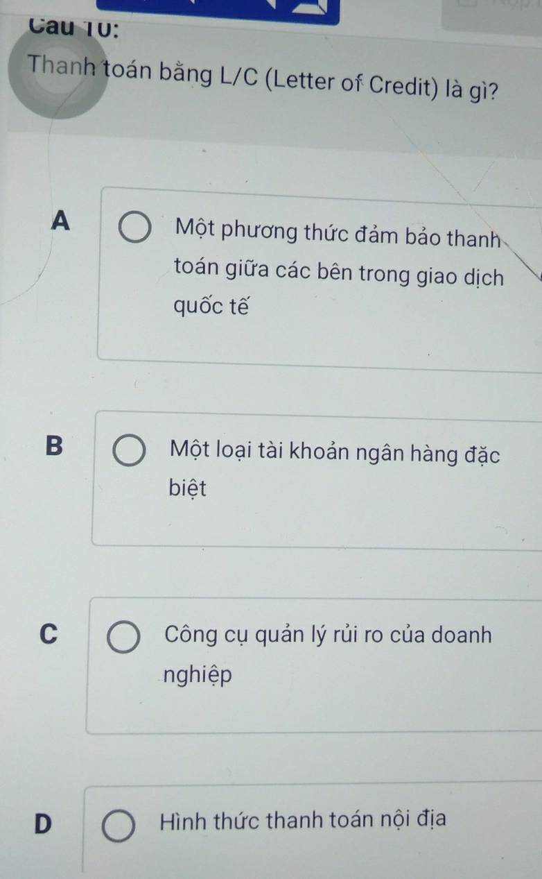 Cau 10:
Thanh toán bằng L/C (Letter of Credit) là gì?
A
Một phương thức đảm bảo thanh
toán giữa các bên trong giao dịch
quốc tế
B Một loại tài khoản ngân hàng đặc
biệt
C Công cụ quản lý rủi ro của doanh
nghiệp
D Hình thức thanh toán nội địa