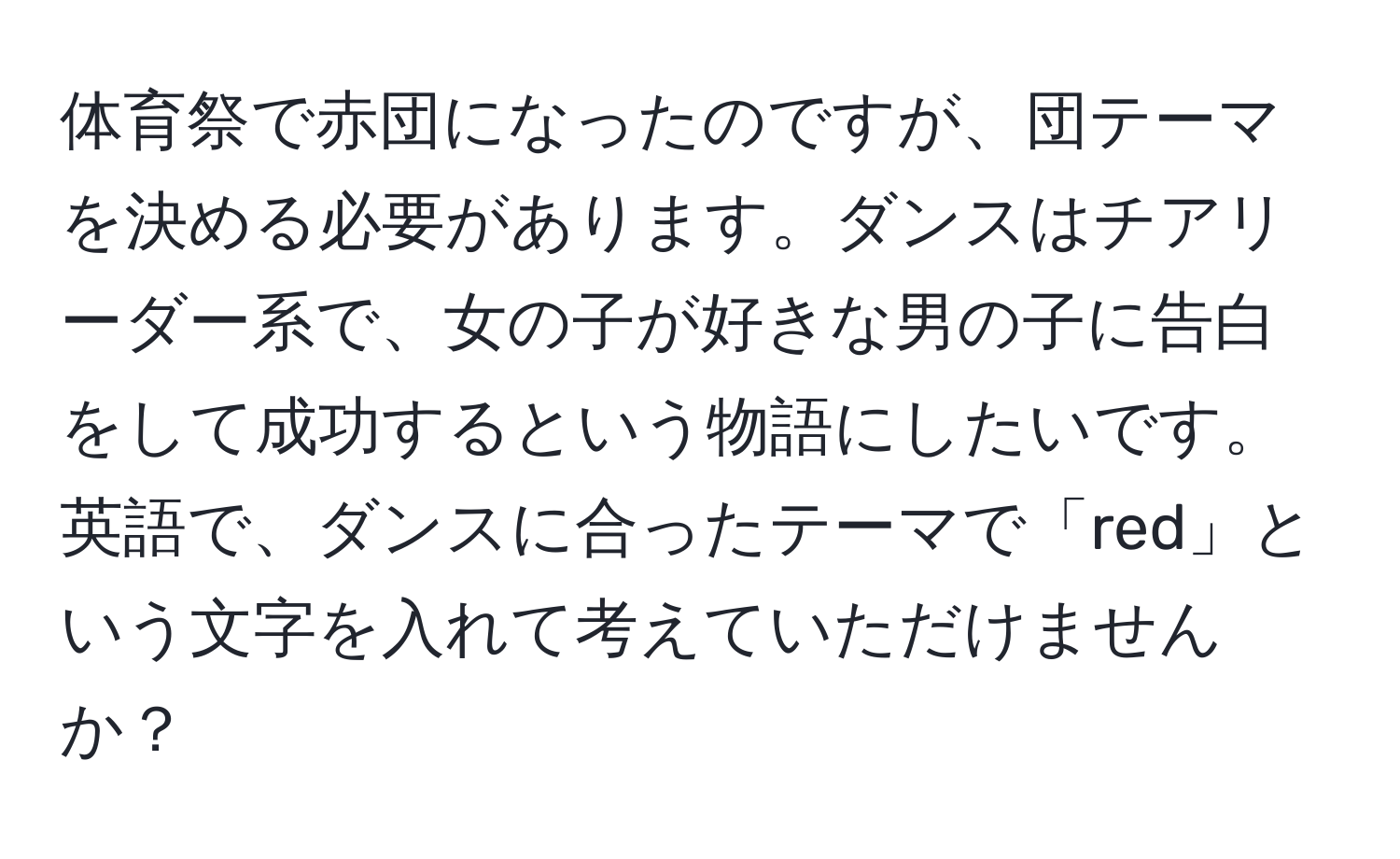 体育祭で赤団になったのですが、団テーマを決める必要があります。ダンスはチアリーダー系で、女の子が好きな男の子に告白をして成功するという物語にしたいです。英語で、ダンスに合ったテーマで「red」という文字を入れて考えていただけませんか？