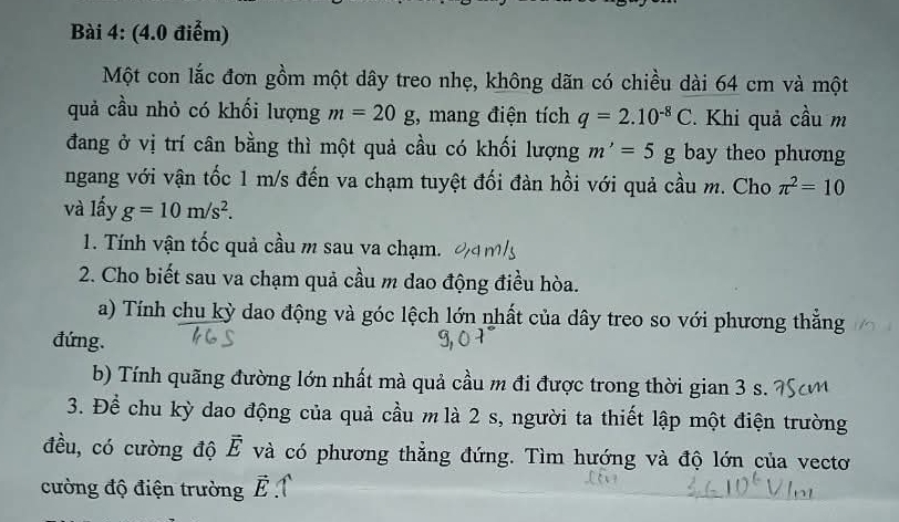 Một con lắc đơn gồm một dây treo nhẹ, không dãn có chiều dài 64 cm và một 
quả cầu nhỏ có khối lượng m=20g , mang điện tích q=2.10^(-8)C Khi quả cầu m 
đang ở vị trí cân bằng thì một quả cầu có khối lượng m'=5g bay theo phương 
ngang với vận tốc 1 m/s đến va chạm tuyệt đối đàn hồi với quả cầu m. Cho π^2=10
và lấy g=10m/s^2. 
1. Tính vận tốc quả cầu m sau va chạm. 
2. Cho biết sau va chạm quả cầu m dao động điều hòa. 
a) Tính chu kỳ dao động và góc lệch lớn nhất của dây treo so với phương thắng 
đứng. 
b) Tính quãng đường lớn nhất mà quả cầu m đi được trong thời gian 3 s. 
3. Để chu kỳ dao động của quả cầu m là 2 s, người ta thiết lập một điện trường 
đều, có cường độ vector E và có phương thẳng đứng. Tìm hướng và độ lớn của vectơ 
cường độ điện trường vector E 1