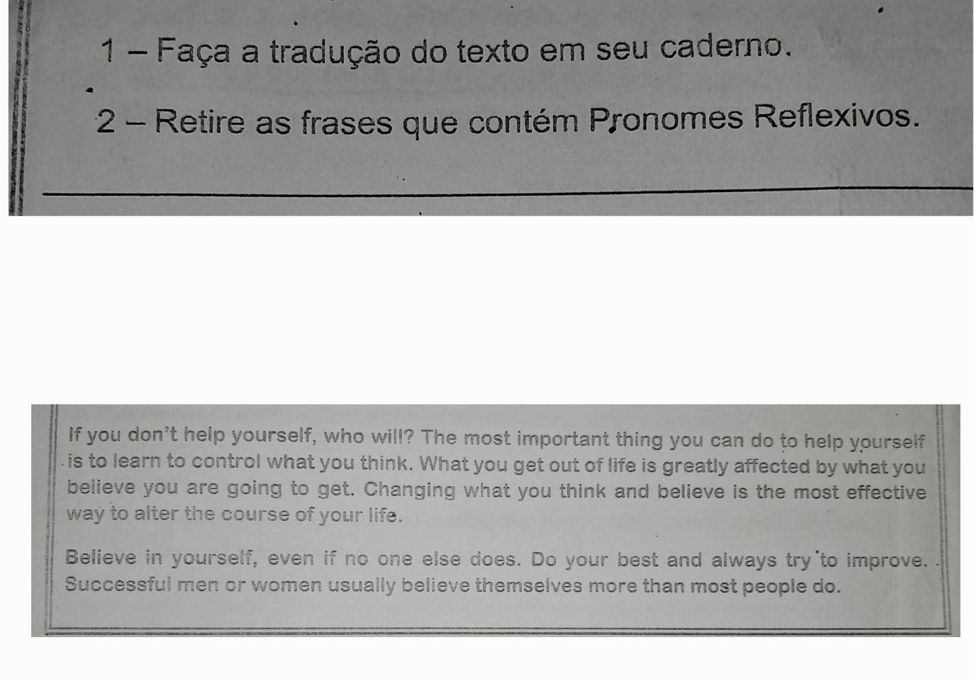 Faça a tradução do texto em seu caderno.
2 - Retire as frases que contém Pronomes Reflexivos.
_
__
If you don't help yourself, who will? The most important thing you can do to help yourself
is to learn to control what you think. What you get out of life is greatly affected by what you
believe you are going to get. Changing what you think and believe is the most effective
way to alter the course of your life.
Believe in yourself, even if no one else does. Do your best and always try to improve.
Successful men or women usually believe themselves more than most people do.