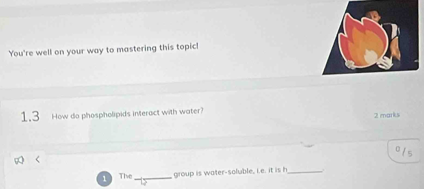 You're well on your way to mastering this topic! 
1.3 How do phospholipids interact with water? 
2 marks 
0 
5 
1 The_ group is water-soluble, i.e. it is h_