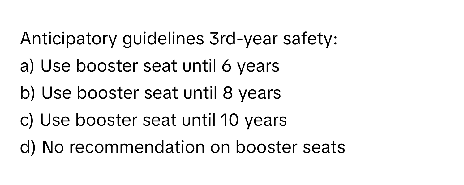 Anticipatory guidelines 3rd-year safety:
a) Use booster seat until 6 years
b) Use booster seat until 8 years
c) Use booster seat until 10 years
d) No recommendation on booster seats