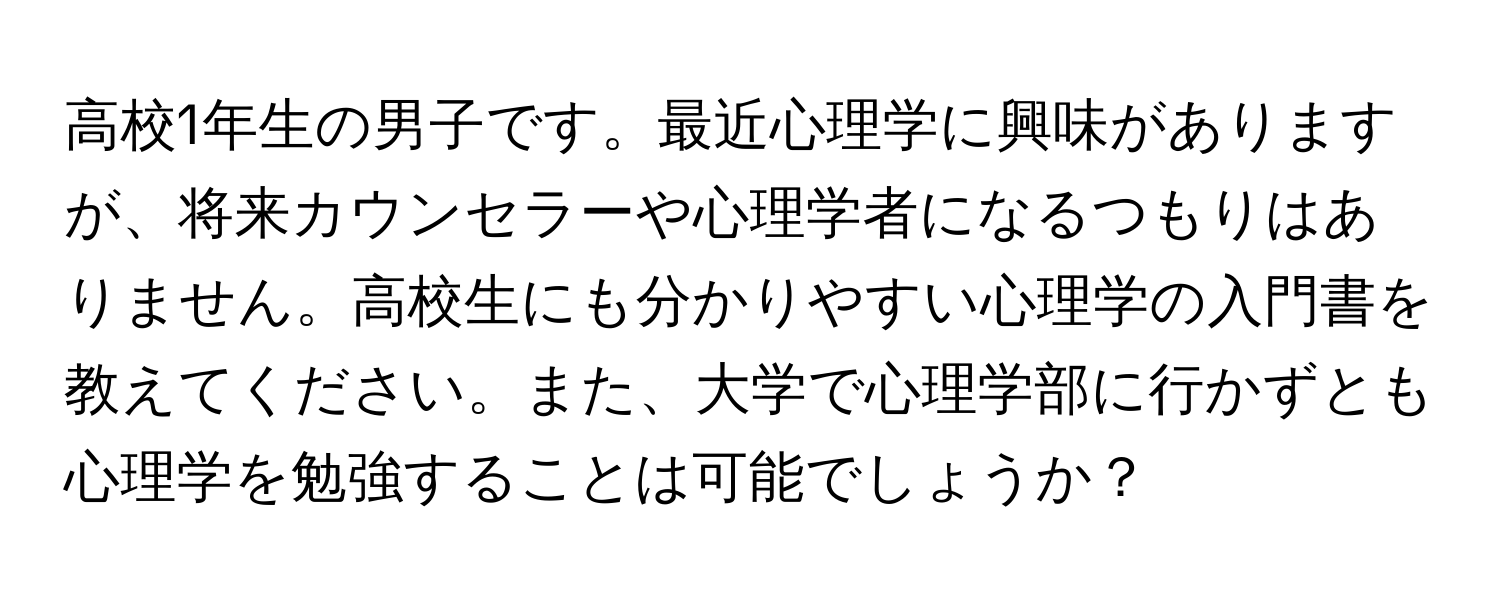 高校1年生の男子です。最近心理学に興味がありますが、将来カウンセラーや心理学者になるつもりはありません。高校生にも分かりやすい心理学の入門書を教えてください。また、大学で心理学部に行かずとも心理学を勉強することは可能でしょうか？