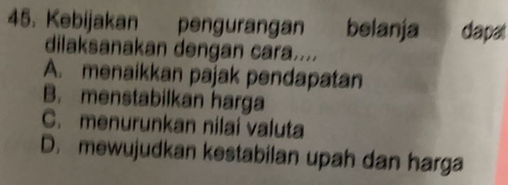 Kebijakan pengurangan belanja dapat
dilaksanakan dengan cara....
A. menaikkan pajak pendapatan
B. menstabilkan harga
C. menurunkan nilai valuta
D. mewujudkan kestabilan upah dan harga