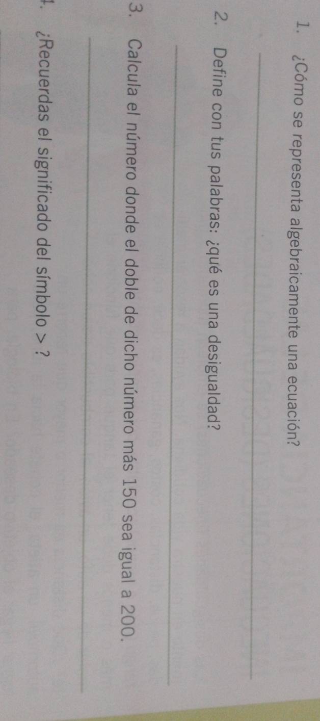 ¿Cómo se representa algebraicamente una ecuación? 
_ 
2. Define con tus palabras: ¿qué es una desigualdad? 
_ 
3. Calcula el número donde el doble de dicho número más 150 sea igual a 200. 
_ 
4. ¿Recuerdas el significado del símbolo > ?