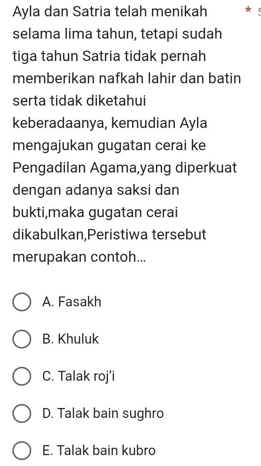 Ayla dan Satria telah menikah * 
selama lima tahun, tetapi sudah
tiga tahun Satria tidak pernah
memberikan nafkah lahir dan batin
serta tidak diketahui
keberadaanya, kemudian Ayla
mengajukan gugatan cerai ke
Pengadilan Agama,yang diperkuat
dengan adanya saksi dan
bukti,maka gugatan cerai
dikabulkan,Peristiwa tersebut
merupakan contoh...
A. Fasakh
B. Khuluk
C. Talak roj’i
D. Talak bain sughro
E. Talak bain kubro