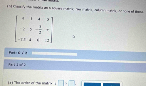 Classify the matrix as a square matrix, row matrix, column matrix, or none of these.
Part: 0 / 2
Part 1 of 2
(a) The order of the matrix is □ * □ .