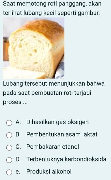 Saat memotong roti panggang, akan
terlihat lubang kecil seperti gambar.
Lubang tersebut menunjukkan bahwa
pada saat pembuatan roti terjadi
proses ...
A. Dihasilkan gas oksigen
B. Pembentukan asam laktat
C. Pembakaran etanol
D. Terbentuknya karbondioksida
e. Produksi alkohol