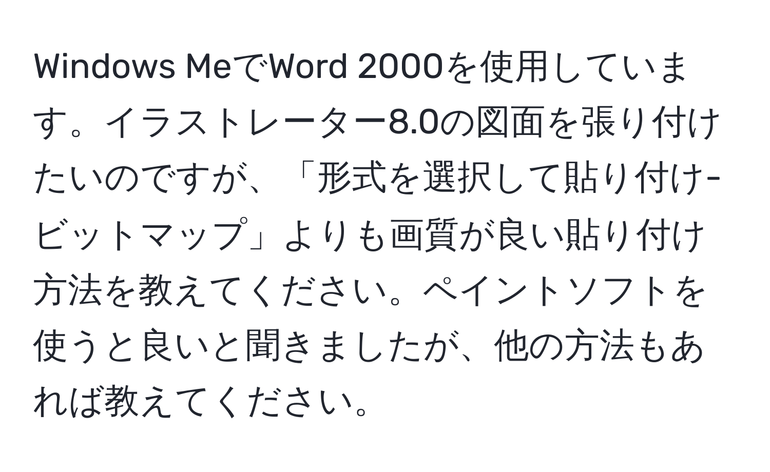 Windows MeでWord 2000を使用しています。イラストレーター8.0の図面を張り付けたいのですが、「形式を選択して貼り付け-ビットマップ」よりも画質が良い貼り付け方法を教えてください。ペイントソフトを使うと良いと聞きましたが、他の方法もあれば教えてください。