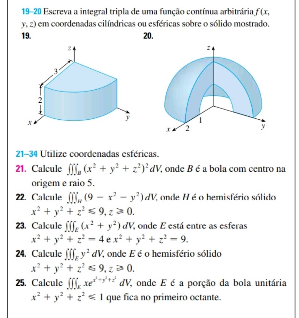 19-20 Escreva a integral tripla de uma função contínua arbitrária f(x,
y,z) 0 em coordenadas cilíndricas ou esféricas sobre o sólido mostrado. 
19. 20. 
21-34 Utilize coordenadas esféricas. 
21. Calcule ∈t ∈t ∈t _B(x^2+y^2+z^2)^2dV % onde B é a bola com centro na 
origem e raio 5. 
22. Calcule ∈t ∈t ∈t _H(9-x^2-y^2)dV, % onde H é o hemisfério sólido
x^2+y^2+z^2≤slant 9, z≥slant 0. 
23. Calcule ∈t ∈t ∈t _E(x^2+y^2)dV; onde E está entre as esferas
x^2+y^2+z^2=4 e x^2+y^2+z^2=9. 
24. Calcule ∈t ∈t ∈t _Ey^2dV, % onde E é o hemisfério sólido
x^2+y^2+z^2≤slant 9, z≥slant 0. 
25. Calcule ∈t ∈t ∈t _Exe^(x^2)+y^2+z^2dV % onde E é a porção da bola unitária
x^2+y^2+z^2≤slant 1 que fica no primeiro octante.