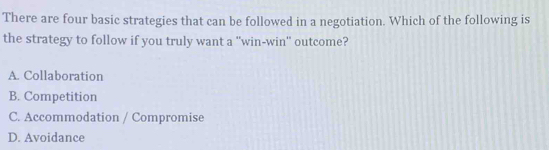 There are four basic strategies that can be followed in a negotiation. Which of the following is
the strategy to follow if you truly want a 'win-win" outcome?
A. Collaboration
B. Competition
C. Accommodation / Compromise
D. Avoidance