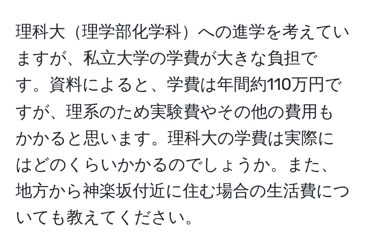 理科大理学部化学科への進学を考えていますが、私立大学の学費が大きな負担です。資料によると、学費は年間約110万円ですが、理系のため実験費やその他の費用もかかると思います。理科大の学費は実際にはどのくらいかかるのでしょうか。また、地方から神楽坂付近に住む場合の生活費についても教えてください。