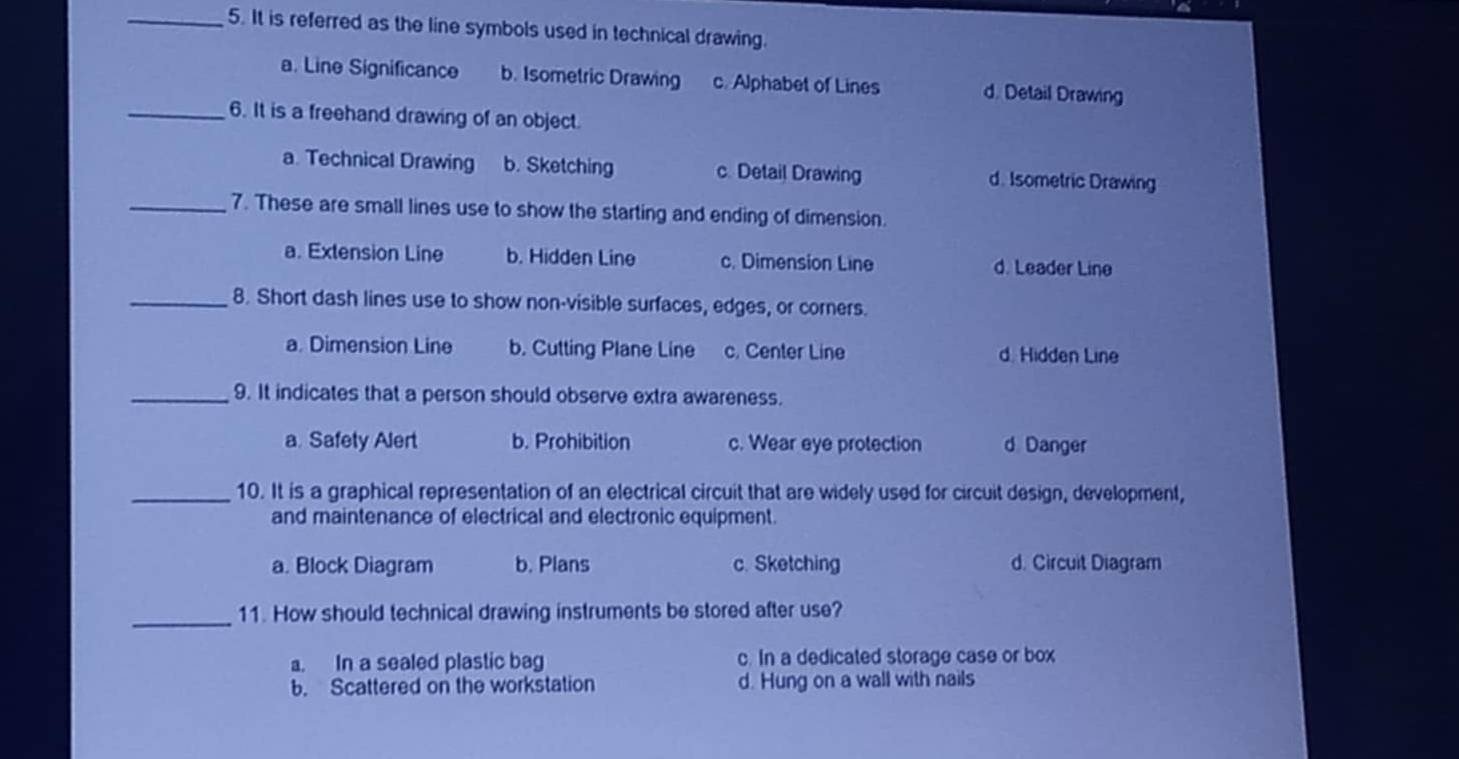 It is referred as the line symbols used in technical drawing.
a. Line Significance b. Isometric Drawing c. Alphabet of Lines d. Detail Drawing
_6. It is a freehand drawing of an object.
a. Technical Drawing b. Sketching c. Detail Drawing d. Isometric Drawing
_7. These are small lines use to show the starting and ending of dimension.
a. Extension Line b. Hidden Line c. Dimension Line d. Leader Line
_8. Short dash lines use to show non-visible surfaces, edges, or corners.
a. Dimension Line b. Cutting Plane Line c. Center Line d. Hidden Line
_9. It indicates that a person should observe extra awareness.
a. Safety Alert b. Prohibition c. Wear eye protection d Danger
_10. It is a graphical representation of an electrical circuit that are widely used for circuit design, development,
and maintenance of electrical and electronic equipment.
a. Block Diagram b. Plans c. Sketching d. Circuit Diagram
_11. How should technical drawing instruments be stored after use?
a. In a sealed plastic bag c. In a dedicated storage case or box
b. Scattered on the workstation d. Hung on a wall with nails