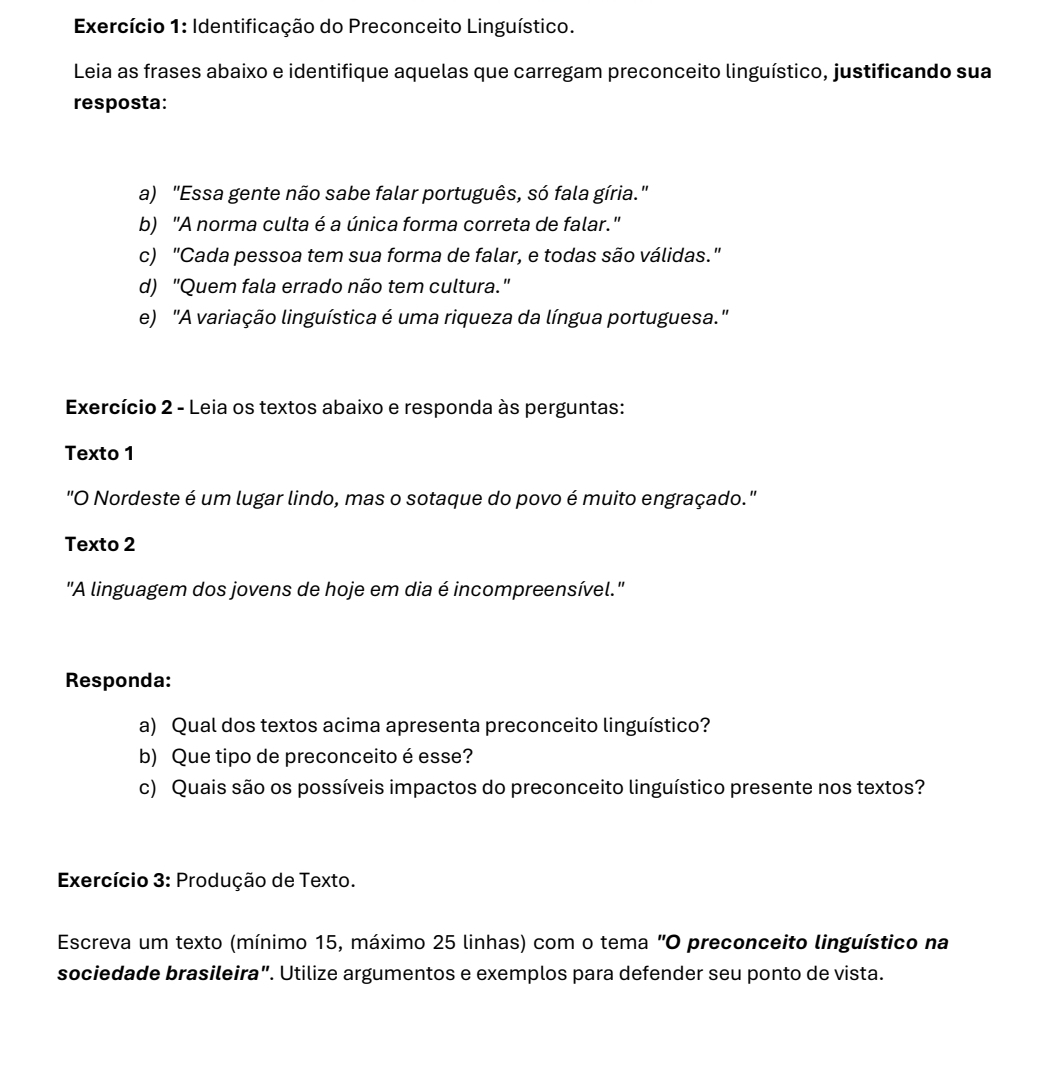 Exercício 1: Identificação do Preconceito Linguístico. 
Leia as frases abaixo e identifique aquelas que carregam preconceito linguístico, justificando sua 
resposta: 
a) "Essa gente não sabe falar português, só fala gíria." 
b) "A norma culta é a única forma correta de falar." 
c) "Cada pessoa tem sua forma de falar, e todas são válidas." 
d) "Quem fala errado não tem cultura." 
e) "A variação linguística é uma riqueza da língua portuguesa." 
Exercício 2 - Leia os textos abaixo e responda às perguntas: 
Texto 1 
"O Nordeste é um lugar lindo, mas o sotaque do povo é muito engraçado." 
Texto 2 
"A linguagem dos jovens de hoje em dia é incompreensível." 
Responda: 
a) Qual dos textos acima apresenta preconceito linguístico? 
b) Que tipo de preconceito é esse? 
c) Quais são os possíveis impactos do preconceito linguístico presente nos textos? 
Exercício 3: Produção de Texto. 
Escreva um texto (mínimo 15, máximo 25 linhas) com o tema "O preconceito linguístico na 
sociedade brasileira”. Utilize argumentos e exemplos para defender seu ponto de vista.