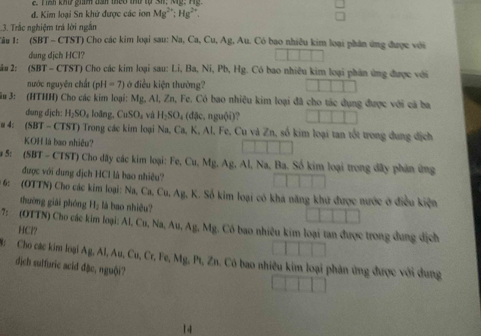 Tình khư giám dan theo thứ tự Sh; Mỹ; Hg.
d. Kim loại Sn khử được các ion Mg^(2+);Hg^(2+).
:.3. Trắc nghiệm trả lời ngắn
Tâu 1: (SBT - CTST) Cho các kim loại sau: Na, Ca, Cu, Ag, Au. Có bao nhiêu kim loại phản ứng được với
dung dịch HCl?
* â# 2: (SBT - CTST) Cho các kim loại sau: Li, Ba, Ni, Pb, Hg. Có bao nhiêu kim loại phân ứng được với
nước nguyên chất (pH=7) ở điều kiện thường?
Ấu 3: (HTHH) Cho các kim loại: Mg, Al, Zn, Fe. Có bao nhiêu kim loại đã cho tác dụng được với cá ba
dung dịch: H_2SO_4 loãng, CuSO_4 và H_2SO_4(dpartial c,nguhat Oi)
Âu 4: (SBT - CTST) Trong các kim loại Na, Ca, K, Al, Fe, Cu và Zn, số kim loại tan tốt trong dung địch
KOH là bao nhiều?
5: (SBT - CTST) Cho dãy các kim loại: Fe, Cu,  h M_E AE. Al, Na, Ba. Số kim loại trong đãy phản ứng
được với dung dịch HCl là bao nhiêu?
*6:  (OTTN) Cho các kim loại: Na, Ca, Cu, Ag, K. Số kim loại có khá năng khứ được nước ở điều kiện
thường giài phóng H_2 là bao nhiêu?
7:  (OTTN) Cho các kim loại: Al, Cu, Na, Au, Ag, Mg. Có bao nhiêu kim loại tan được trong dung địch
HCl?
3: Cho các kim loại 1. α AI,Au,Cu,C r, Fe, Mg, Pt, Zn. Có bao nhiêu kim loại phản ứng được với dung
dịch sulfuric acid đặc, nguội?