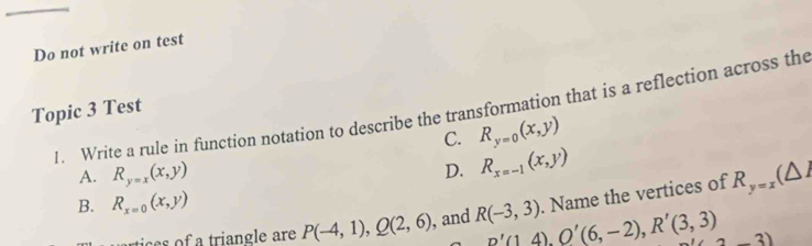 Do not write on test
1. Write a rule in function notation to describe the transformation that is a reflection across the
Topic 3 Test
C. R_y=0(x,y)
A. R_y=x(x,y) R_x=-1(x,y)
D.
B. R_x=0(x,y). Name the vertices of R_y=x(△ I
ie triangle are P(-4,1), Q(2,6) , and R(-3,3) R'(1,4), O'(6,-2), R'(3,3) 2-3)